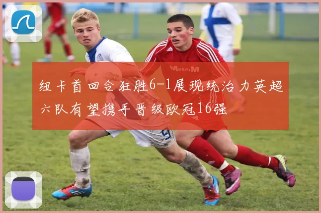 纽卡首回合狂胜6-1展现统治力英超六队有望携手晋级欧冠16强