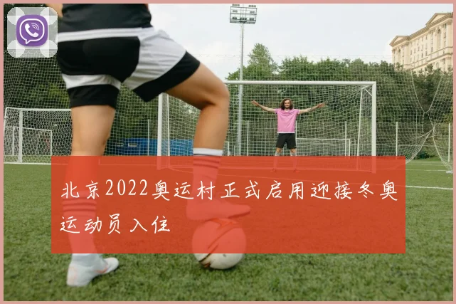 北京2022奥运村正式启用迎接冬奥运动员入住