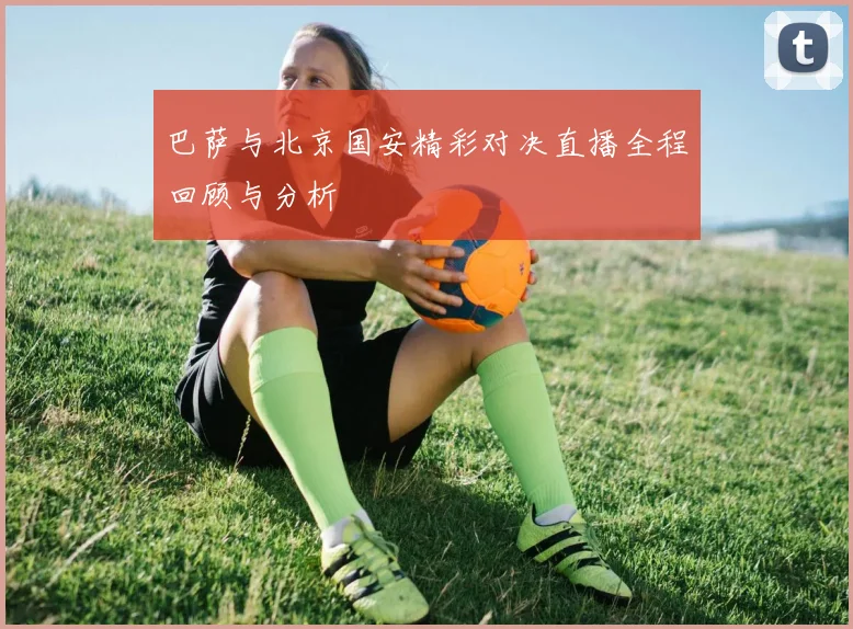 巴萨与北京国安精彩对决直播全程回顾与分析