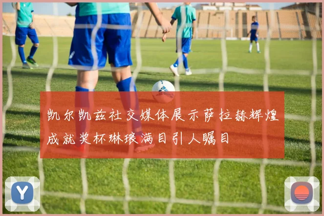 凯尔凯兹社交媒体展示萨拉赫辉煌成就奖杯琳琅满目引人瞩目
