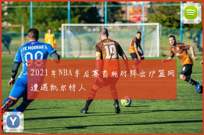 2021年NBA季后赛首轮对阵出炉篮网遭遇凯尔特人